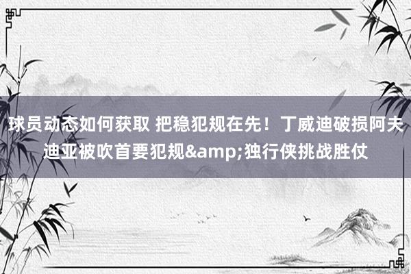 球员动态如何获取 把稳犯规在先！丁威迪破损阿夫迪亚被吹首要犯规&独行侠挑战胜仗