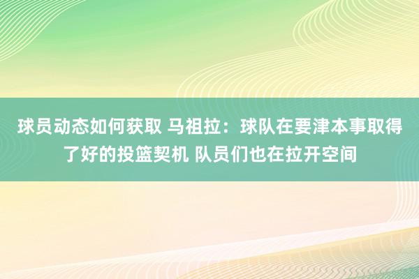 球员动态如何获取 马祖拉：球队在要津本事取得了好的投篮契机 队员们也在拉开空间