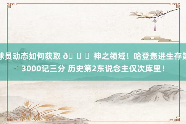 球员动态如何获取 😀神之领域！哈登轰进生存第3000记三分 历史第2东说念主仅次库里！