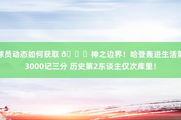 球员动态如何获取 😀神之边界！哈登轰进生活第3000记三分 历史第2东谈主仅次库里！