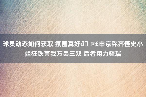 球员动态如何获取 氛围真好🤣申京称齐怪史小姐狂铁害我方丢三双 后者用力骚瑞