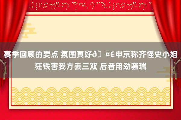 赛季回顾的要点 氛围真好🤣申京称齐怪史小姐狂铁害我方丢三双 后者用劲骚瑞