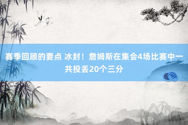 赛季回顾的要点 冰封！詹姆斯在集会4场比赛中一共投丢20个三分