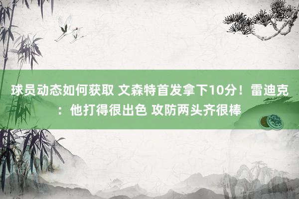 球员动态如何获取 文森特首发拿下10分！雷迪克：他打得很出色 攻防两头齐很棒