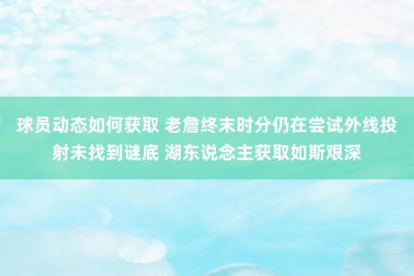 球员动态如何获取 老詹终末时分仍在尝试外线投射未找到谜底 湖东说念主获取如斯艰深