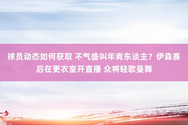 球员动态如何获取 不气盛叫年青东谈主？伊森赛后在更衣室开直播 众将轻歌曼舞