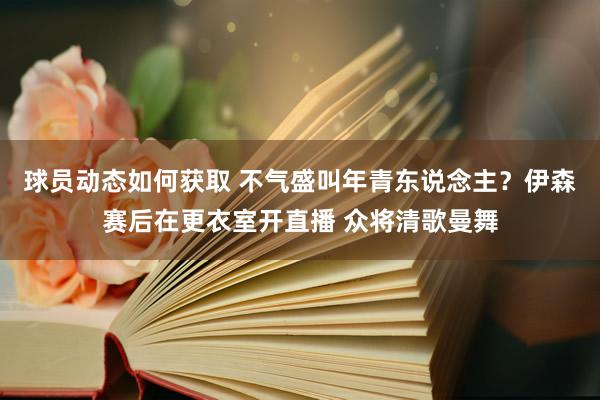 球员动态如何获取 不气盛叫年青东说念主？伊森赛后在更衣室开直播 众将清歌曼舞