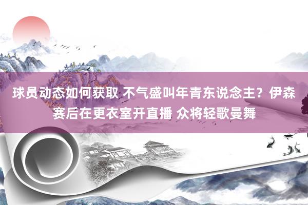 球员动态如何获取 不气盛叫年青东说念主？伊森赛后在更衣室开直播 众将轻歌曼舞