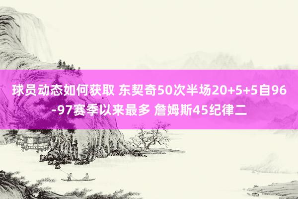 球员动态如何获取 东契奇50次半场20+5+5自96-97赛季以来最多 詹姆斯45纪律二