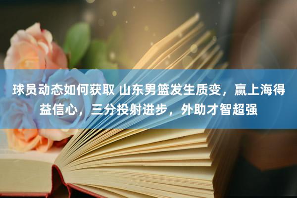 球员动态如何获取 山东男篮发生质变，赢上海得益信心，三分投射进步，外助才智超强