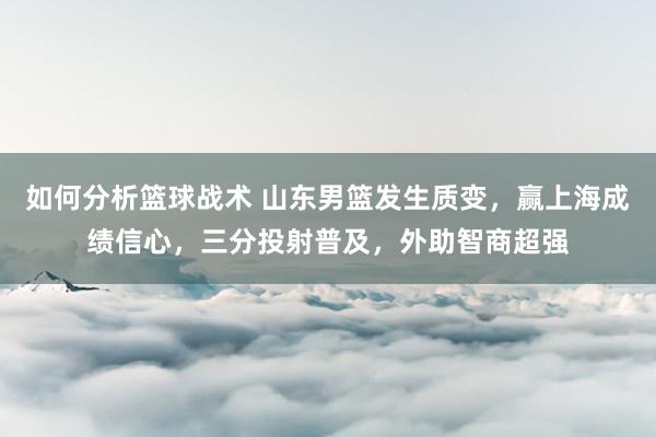 如何分析篮球战术 山东男篮发生质变，赢上海成绩信心，三分投射普及，外助智商超强