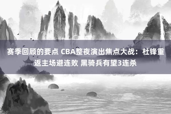 赛季回顾的要点 CBA整夜演出焦点大战：杜锋重返主场避连败 黑骑兵有望3连杀