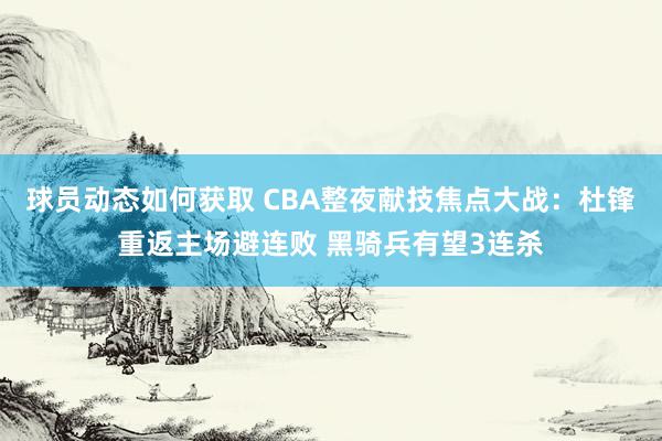 球员动态如何获取 CBA整夜献技焦点大战：杜锋重返主场避连败 黑骑兵有望3连杀