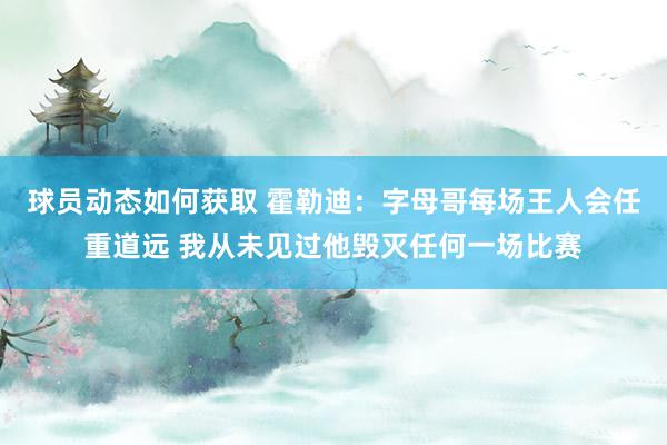 球员动态如何获取 霍勒迪：字母哥每场王人会任重道远 我从未见过他毁灭任何一场比赛