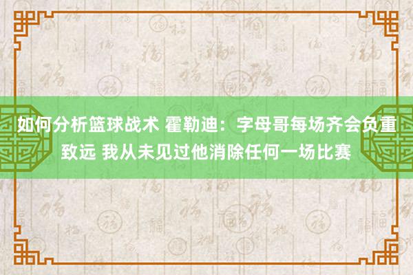 如何分析篮球战术 霍勒迪：字母哥每场齐会负重致远 我从未见过他消除任何一场比赛