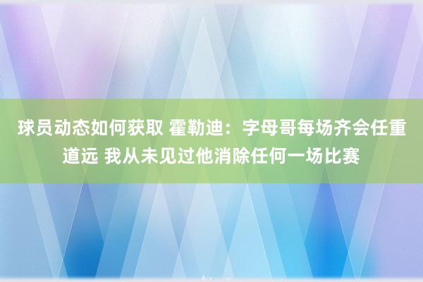 球员动态如何获取 霍勒迪：字母哥每场齐会任重道远 我从未见过他消除任何一场比赛