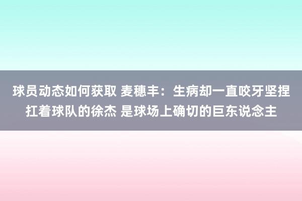 球员动态如何获取 麦穗丰：生病却一直咬牙坚捏扛着球队的徐杰 是球场上确切的巨东说念主