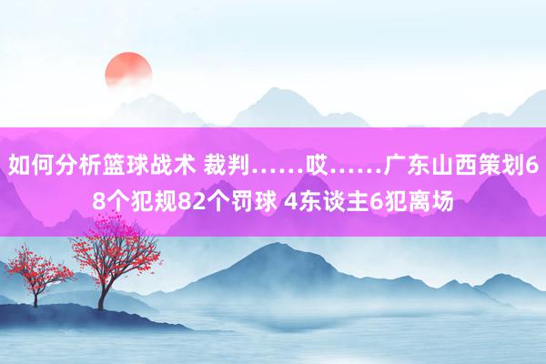 如何分析篮球战术 裁判……哎……广东山西策划68个犯规82个罚球 4东谈主6犯离场