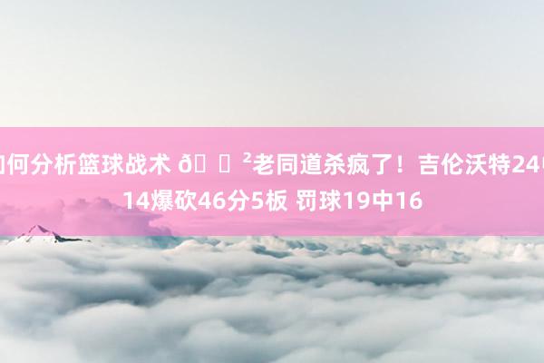 如何分析篮球战术 😲老同道杀疯了！吉伦沃特24中14爆砍46分5板 罚球19中16