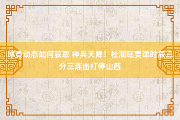 球员动态如何获取 神兵天降！杜润旺要津时辰三分三连击打停山西