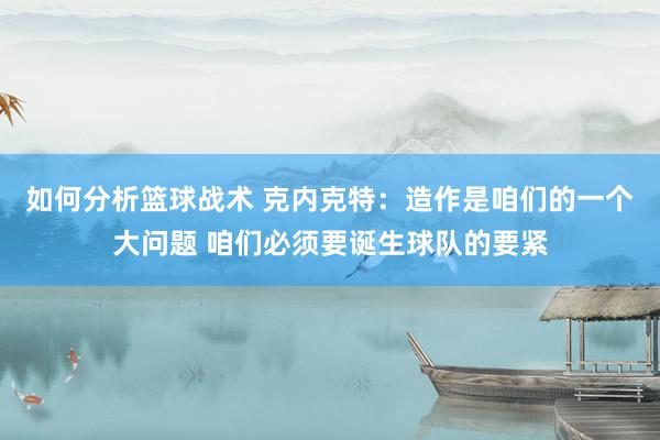 如何分析篮球战术 克内克特：造作是咱们的一个大问题 咱们必须要诞生球队的要紧