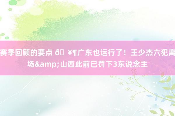 赛季回顾的要点 🥶广东也运行了！王少杰六犯离场&山西此前已罚下3东说念主