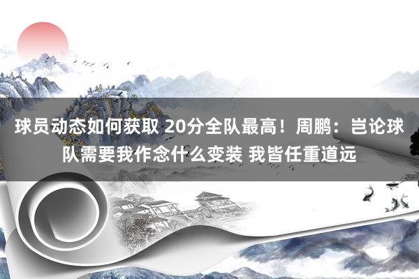 球员动态如何获取 20分全队最高！周鹏：岂论球队需要我作念什么变装 我皆任重道远