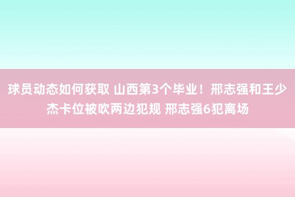 球员动态如何获取 山西第3个毕业！邢志强和王少杰卡位被吹两边犯规 邢志强6犯离场