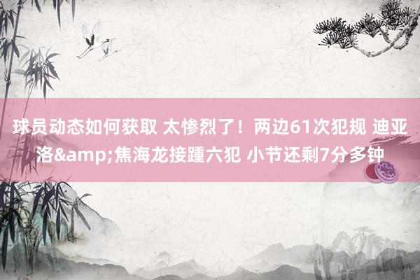 球员动态如何获取 太惨烈了！两边61次犯规 迪亚洛&焦海龙接踵六犯 小节还剩7分多钟