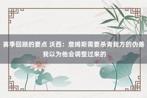 赛季回顾的要点 沃西：詹姆斯需要杀青我方的伪善 我以为他会调整过来的