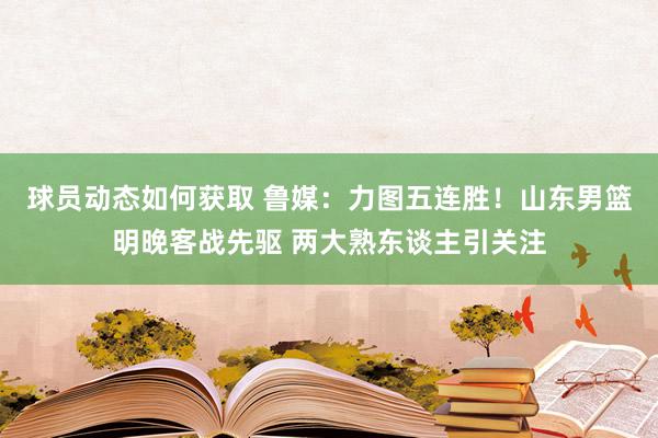 球员动态如何获取 鲁媒：力图五连胜！山东男篮明晚客战先驱 两大熟东谈主引关注