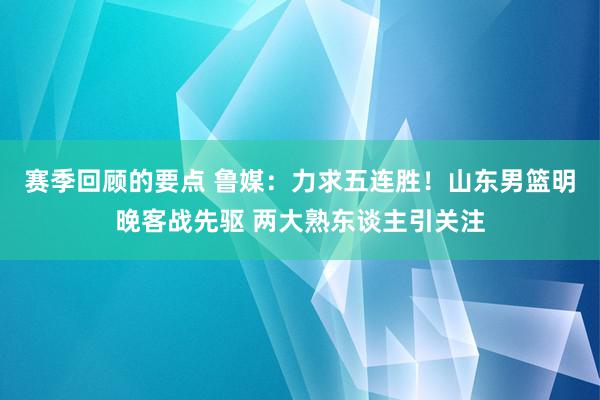 赛季回顾的要点 鲁媒：力求五连胜！山东男篮明晚客战先驱 两大熟东谈主引关注