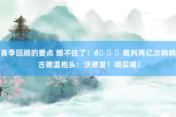 赛季回顾的要点 绷不住了！😂裁判再亿次响哨 古德温抱头：沃德发！哦买噶！