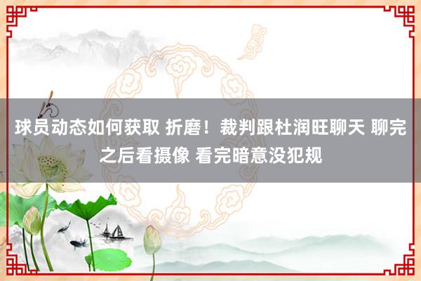 球员动态如何获取 折磨！裁判跟杜润旺聊天 聊完之后看摄像 看完暗意没犯规