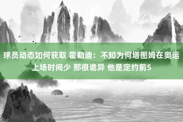 球员动态如何获取 霍勒迪：不知为何塔图姆在奥运上场时间少 那很诡异 他是定约前5