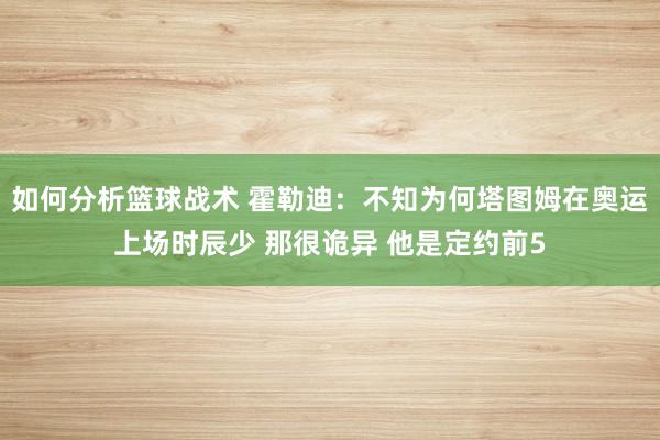 如何分析篮球战术 霍勒迪：不知为何塔图姆在奥运上场时辰少 那很诡异 他是定约前5