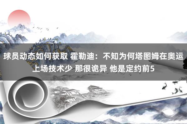 球员动态如何获取 霍勒迪：不知为何塔图姆在奥运上场技术少 那很诡异 他是定约前5