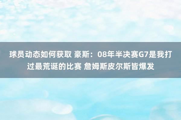 球员动态如何获取 豪斯：08年半决赛G7是我打过最荒诞的比赛 詹姆斯皮尔斯皆爆发