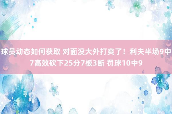 球员动态如何获取 对面没大外打爽了！利夫半场9中7高效砍下25分7板3断 罚球10中9