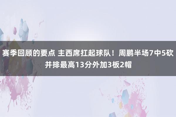 赛季回顾的要点 主西席扛起球队！周鹏半场7中5砍并排最高13分外加3板2帽