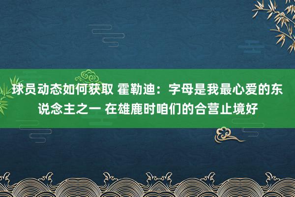 球员动态如何获取 霍勒迪：字母是我最心爱的东说念主之一 在雄鹿时咱们的合营止境好