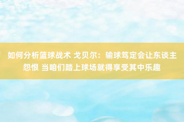 如何分析篮球战术 戈贝尔：输球笃定会让东谈主怨恨 当咱们踏上球场就得享受其中乐趣