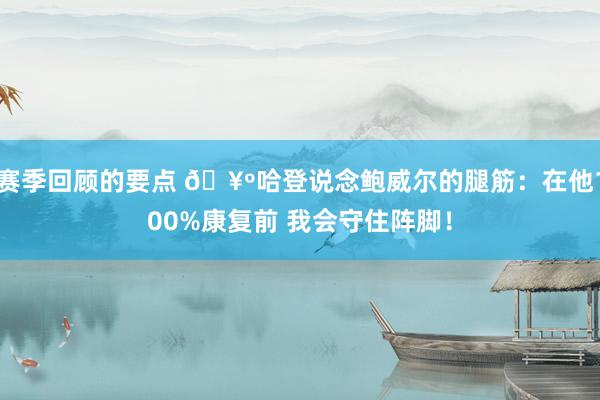 赛季回顾的要点 🥺哈登说念鲍威尔的腿筋：在他100%康复前 我会守住阵脚！