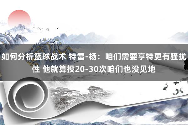 如何分析篮球战术 特雷-杨：咱们需要亨特更有骚扰性 他就算投20-30次咱们也没见地