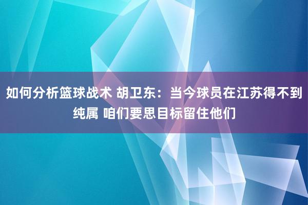 如何分析篮球战术 胡卫东：当今球员在江苏得不到纯属 咱们要思目标留住他们