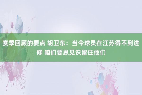 赛季回顾的要点 胡卫东：当今球员在江苏得不到进修 咱们要思见识留住他们