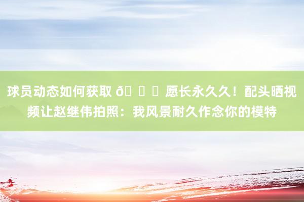 球员动态如何获取 😁愿长永久久！配头晒视频让赵继伟拍照：我风景耐久作念你的模特