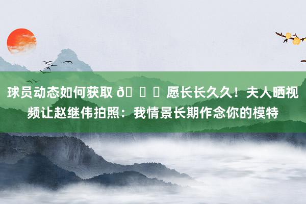 球员动态如何获取 😁愿长长久久！夫人晒视频让赵继伟拍照：我情景长期作念你的模特