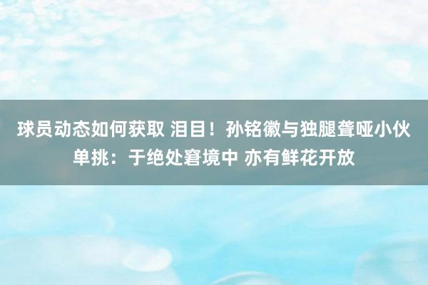 球员动态如何获取 泪目！孙铭徽与独腿聋哑小伙单挑：于绝处窘境中 亦有鲜花开放