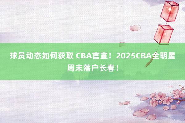 球员动态如何获取 CBA官宣！2025CBA全明星周末落户长春！